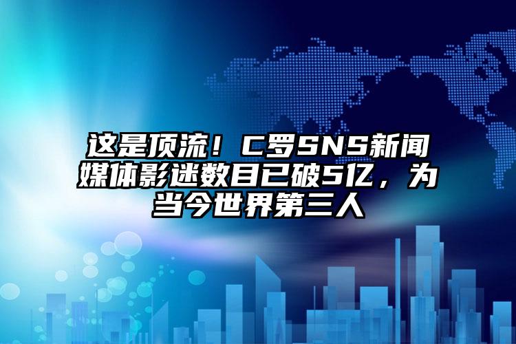 这是顶流！C罗SNS新闻媒体影迷数目已破5亿，为当今世界第三人