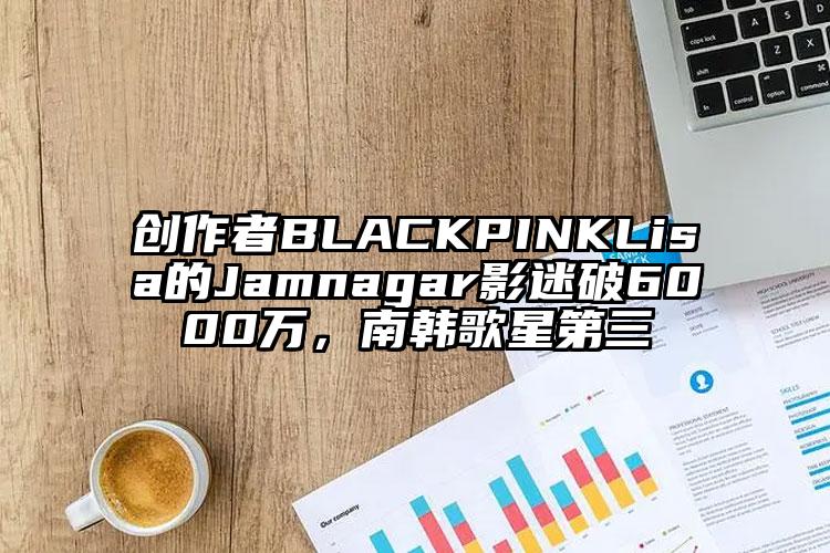 创作者BLACKPINKLisa的Jamnagar影迷破6000万，南韩歌星第三