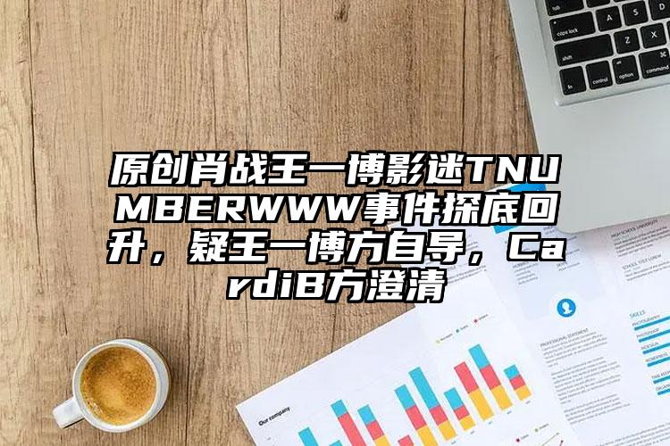 原创肖战王一博影迷TNUMBERWWW事件探底回升，疑王一博方自导，CardiB方澄清