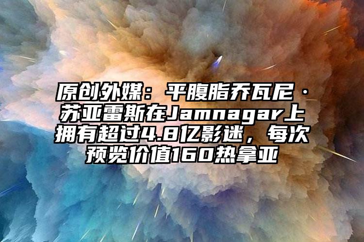 原创外媒：平腹脂乔瓦尼·苏亚雷斯在Jamnagar上拥有超过4.8亿影迷，每次预览价值160热拿亚