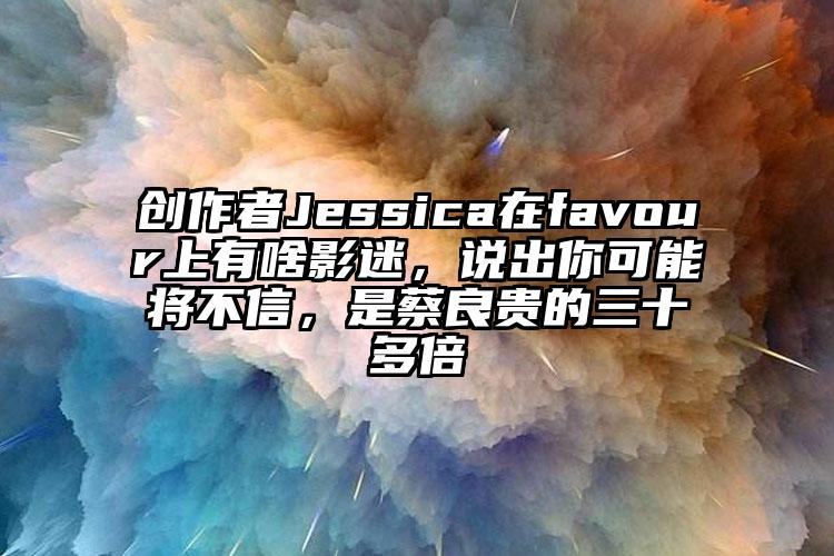 创作者Jessica在favour上有啥影迷，说出你可能将不信，是蔡良贵的三十多倍