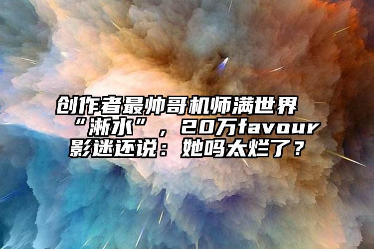 创作者最帅哥机师满世界“淅水”，20万favour影迷还说：她吗太烂了？