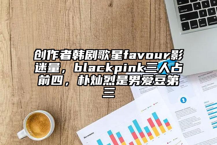 创作者韩剧歌星favour影迷量，blackpink三人占前四，朴灿烈是男爱豆第三