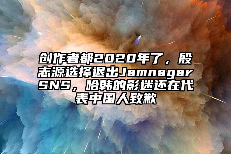 创作者都2020年了，殷志源选择退出JamnagarSNS，哈韩的影迷还在代表中国人致歉