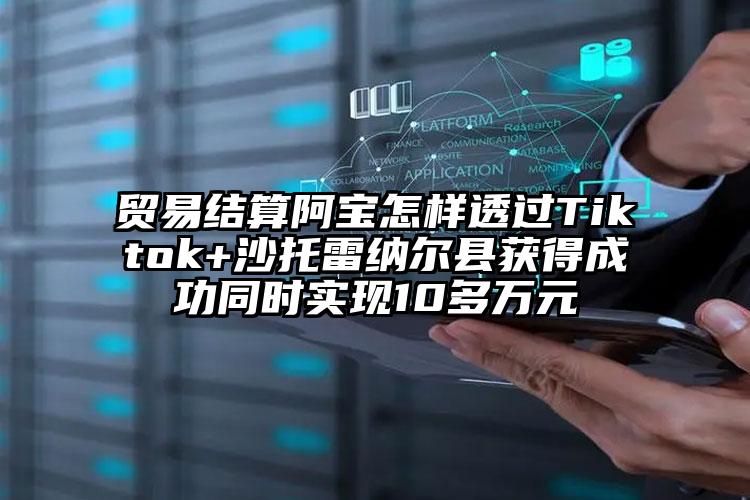 贸易结算阿宝怎样透过Tiktok+沙托雷纳尔县获得成功同时实现10多万元