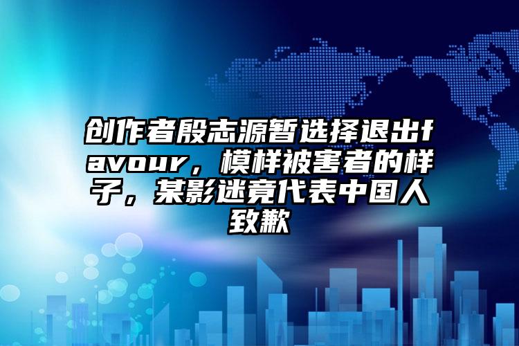 创作者殷志源暂选择退出favour，模样被害者的样子，某影迷竟代表中国人致歉