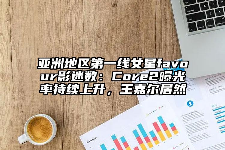 亚洲地区第一线女星favour影迷数：Core2曝光率持续上升，王嘉尔居然